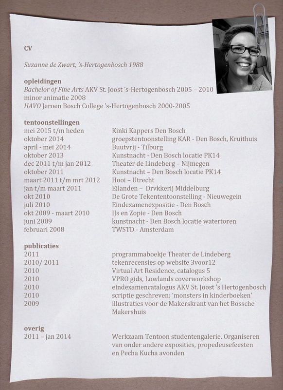 CV. Suzanne de Zwart, 's-Hertogenbosch 1988. Opleidingen: Bachelor of Fine Arts AKV St. Joost 's-Hertogenbosch 2005–2010, minor animatie 2008; HAVO Jeroen Bosch College 's-Hertogenbosch 2000–2005. Tentoonstellingen: mei 2015 t/m heden Kinki Kappers Den Bosch; oktober 2014 groepstentoonstelling KAR, Den Bosch, Kruithuis; april–mei 2014 Buutvrij, Tilburg; oktober 2013 Kunstnacht, Den Bosch locatie PK14; dec 2011 t/m jan 2012 Theater de Lindeberg, Nijmegen; oktober 2011 Kunstnacht, Den Bosch locatie PK14; maart 2011 t/m mrt 2012 Hooi, Utrecht; jan t/m maart 2011 Eilanden, Drvkkerij Middelburg; okt 2010 De Grote Tekententoonstelling, Nieuwegein; juli 2010 Eindexamenexpositie, Den Bosch; okt 2009–maart 2010 IJs en Zopie, Den Bosch; juni 2009 Kunstnacht, Den Bosch locatie watertoren; februari 2008 TWSTD, Amsterdam. Publicaties: 2011 programmaboekje Theater de Lindeberg; 2010/2011 tekenrecensies op website 3voor12; 2010 Virtual Art Residence, catalogus 5; 2010 VPRO gids, Lowlands coverworkshop; 2010 eindexamencatalogus AKV St. Joost 's-Hertogenbosch; 2010 scriptie geschreven: 'monsters in kinderboeken'; 2009 illustraties voor de Makerskrant van het Bossche Makershuis. Overig: 2011–jan 2014 werkzaam Tentoon studentengalerie, organiseren van onder andere exposities, propedeusefeesten en Pecha Kucha avonden.